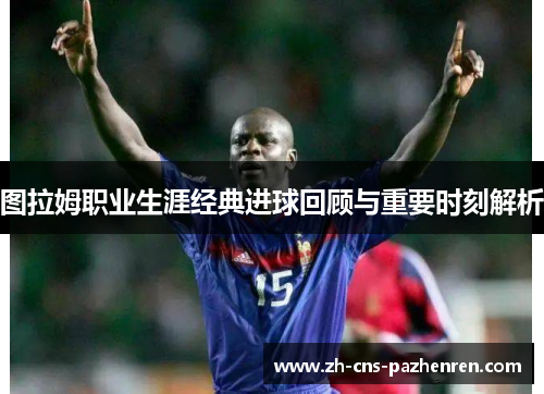 图拉姆职业生涯经典进球回顾与重要时刻解析 图拉姆职业生涯经典进球回顾与重要时刻解析