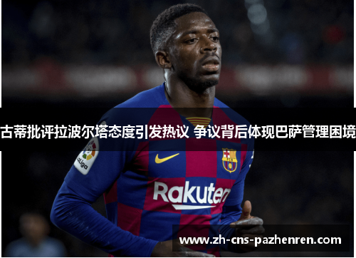 古蒂批评拉波尔塔态度引发热议 争议背后体现巴萨管理困境