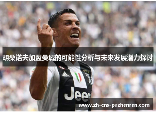 胡桑诺夫加盟曼城的可能性分析与未来发展潜力探讨 胡桑诺夫加盟曼城的可能性分析与未来发展潜力探讨