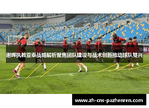 谢晖执教亚泰战略解析聚焦团队建设与战术创新推动球队复兴