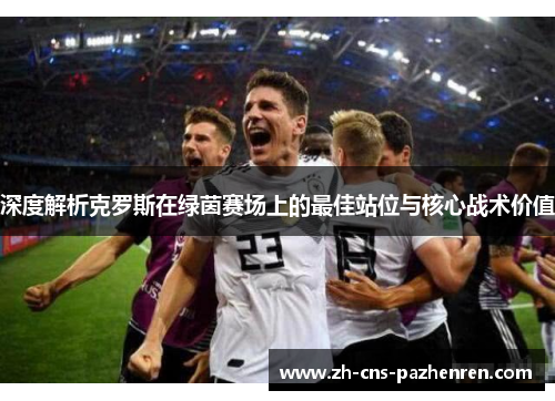深度解析克罗斯在绿茵赛场上的最佳站位与核心战术价值 深度解析克罗斯在绿茵赛场上的最佳站位与核心战术价值
