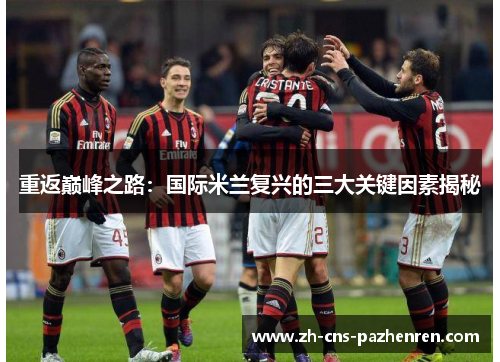 重返巅峰之路:国际米兰复兴的三大关键因素揭秘 重返巅峰之路:国际米兰复兴的三大关键因素揭秘