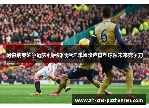 阿森纳英超争冠失利后如何通过球场改造重塑球队未来竞争力 阿森纳英超争冠失利后如何通过球场改造重塑球队未来竞争力