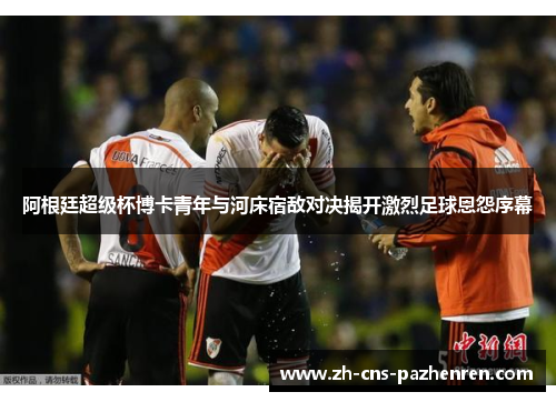 阿根廷超级杯博卡青年与河床宿敌对决揭开激烈足球恩怨序幕