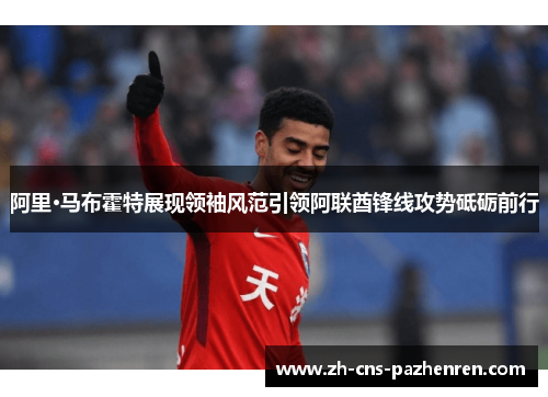 阿里·马布霍特展现领袖风范引领阿联酋锋线攻势砥砺前行